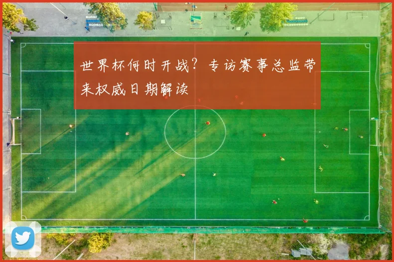 世界杯何时开战？专访赛事总监带来权威日期解读